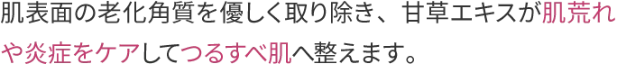 肌表面の老化角質を優しく取り除き、甘草エキスが肌荒れや炎症をケアしてつるすべ肌へ整えます。