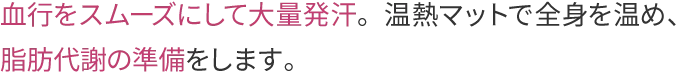 血行をスムーズにして大量発汗。温熱マットで全身を温め、脂肪代謝の準備をします。