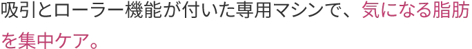 吸引とローラー機能が付いた専用マシンで、気になる脂肪を集中ケア。