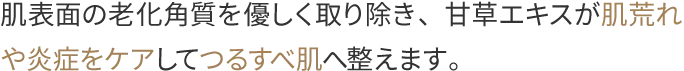 肌表面の老化角質を優しく取り除き、甘草エキスが肌荒れや炎症をケアしてつるすべ肌へ整えます。