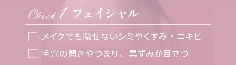 Check1 フェイシャル
                メイクでも隠せないシミやくすみ・ニキビ
                毛穴の開きやつまり、黒すみが目立つ