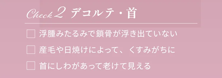 Check2 デコルテ・首
                浮腫みたるみで鎖骨が浮き出ていない
                産毛や日焼けによって、くすみがちに
                首にしわがあって老けて見える