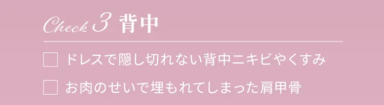 Check3 背中
                ドレスで隠し切れない背中ニキビやくすみ
                お肉のせいで埋もれてしまった肩甲骨