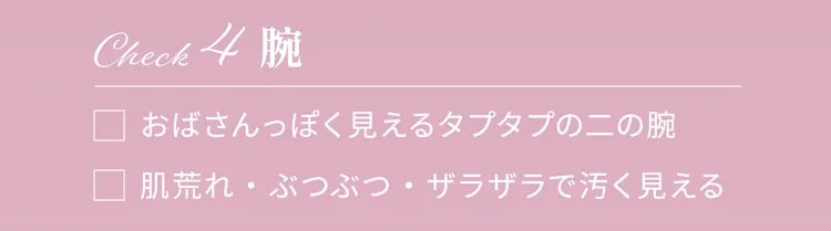 Check4 腕
                おはさんっぽく見えるタブタブのニの腕
                肌荒れ・ぶつぶつ・ザラザラで汚く見える