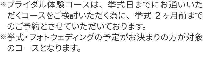 ※ブライダル体験コースは、挙式日までにお通いいただくコースをご検討いただく為に、挙式2ヶ月前までのご予約とさせていただいております。
                ※挙式・フォトウェディングの予定がお決まりの方が対象のコースとなります。