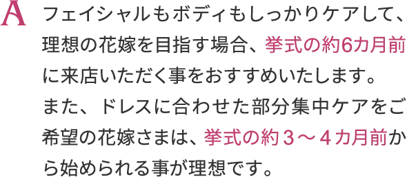 A, フェイシャルもボディもしっかりケアして、
                    理想の花嫁を目指す場合、挙式の約6ヶ月前に来店いただく事をおすすめいたします。
                    また、ドレスに合わせた部分集中ケアをご希望の花嫁さまは、
                    挙式の約3～4ヶ月から始められる事が理想です。