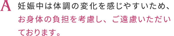 A, 妊娠中は体調の変化を感じやすいため
                    お身体の負担を考慮し、ご遠慮いただいております。