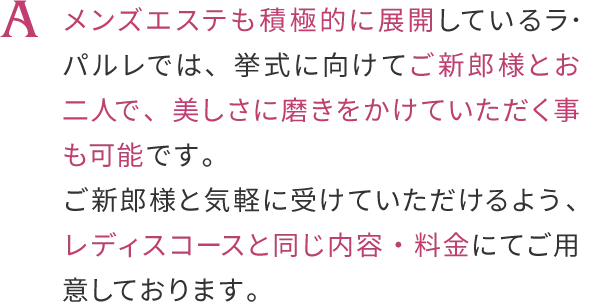 メンズエステも積極的に展開しているラ・バルレでは、
                    挙式に向けてご新郎様とおニ人で、美しさに磨きをかけていただく事も可能です。
                    ご新郎様のブライダルコースは、こちらからお申し込みくださいませ。