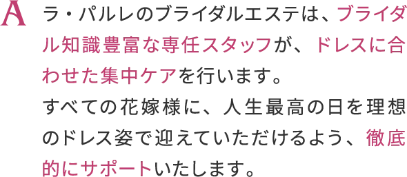 ラ・バルレのブライダルエステは、ブライダル知識豊富な専任スタッフが、
                    ドレスに合わせた集中ケアを行います。
                    すべての花嫁様に、人生最高の日を理想のドレス姿で迎えていただけるよう、
                    徹底的にサポートいたします。