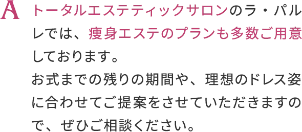 トータルエステティックサロンのラ・バルレでは、
                    痩身工ステのプランも多数ご用意しております。お式までの残りの期間や、
                    理想のドレス姿に合わせてご提案をさせていただきますので、せひご相談ください。