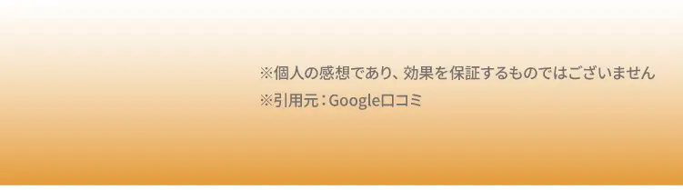 ※個人の感想であり、効果を保証するものではございません
            ※引用元：Google口コミ