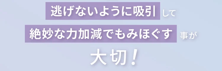 逃げないように吸引して
        絶妙な力加減でもみほぐす事が大切！