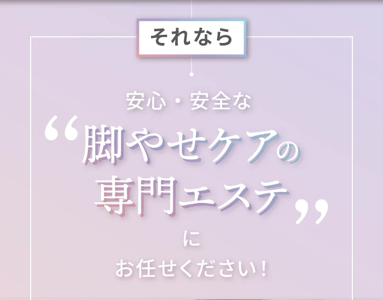 それなら 安心・安全な 脚やせケアの専門エステに任せてみませんか？