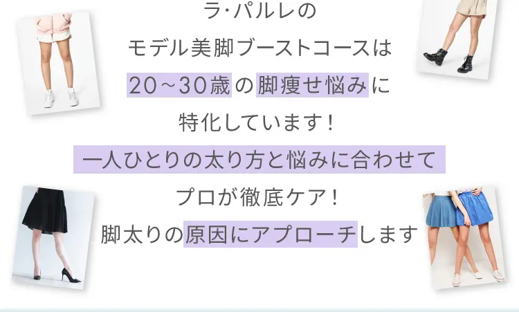 ラ・パルレのモデル美脚ブーストコースは
        20～30歳の脚痩せ悩みに特化しています！
        一人ひとりの太り方と悩みに合わせてプロが徹底ケア！
        脚太りの原因にアプローチします