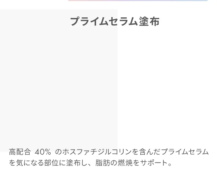 プライムセラム塗布
                    高配合40%のホスファチジルコリンを含んだプライムセラムを気になる部位に塗布し、脂肪の燃焼をサポート。
