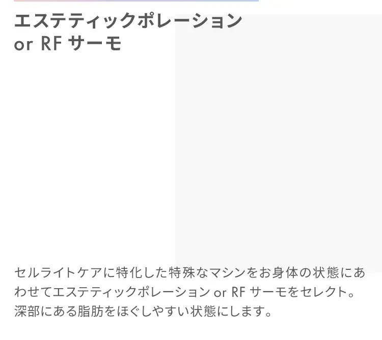 エステティックポレーション or RFサーモ
                    セルライトケアに特化した特殊なマシンをお身体の状態にあわせてエステティックポレーションor RFサーモをセレクト。
                    深部にある脂肪をほぐしやすい状態にします。