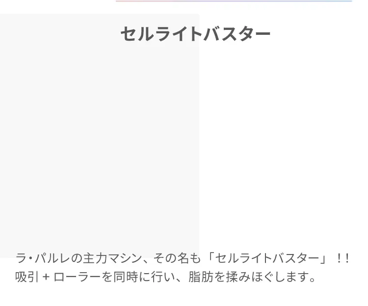 セルライトバスター
                    ラ・パルレの主力マシン、その名も「セルライトバスター」！！
                    吸引+ローラーを同時に行い、脂肪を揉みほぐします。