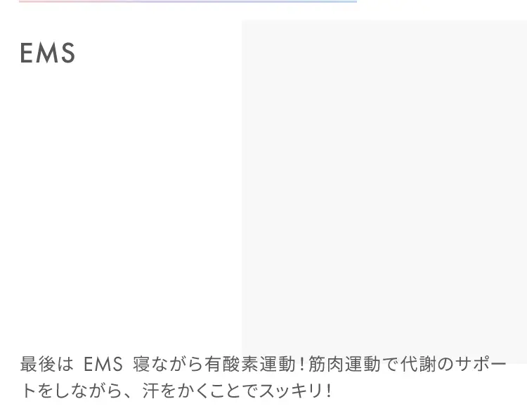 EMS
                    最後はEMS寝ながら有酸素運動！筋肉運動で代謝のサポートをしながら、汗をかくことでスッキリ！