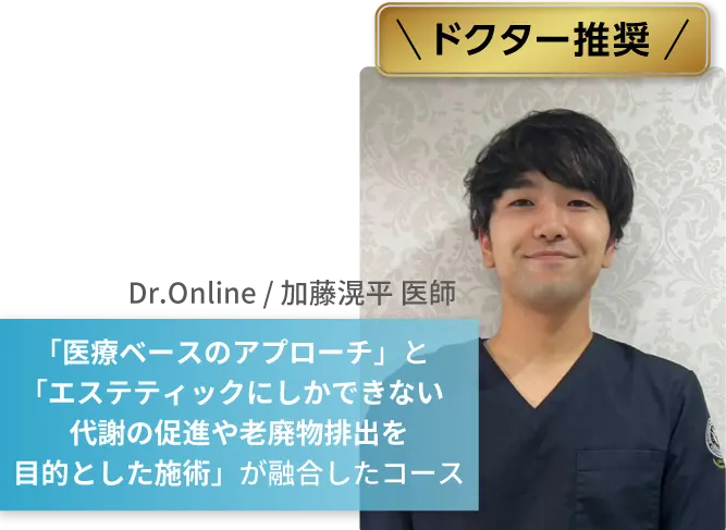 ドクター推奨
            Dr.Online / 加藤滉平 医師
            「医療ベースのアプローチ」と「エステティックにしかできない代謝の促進や老廃物排出を目的とした施術」が融合したコース