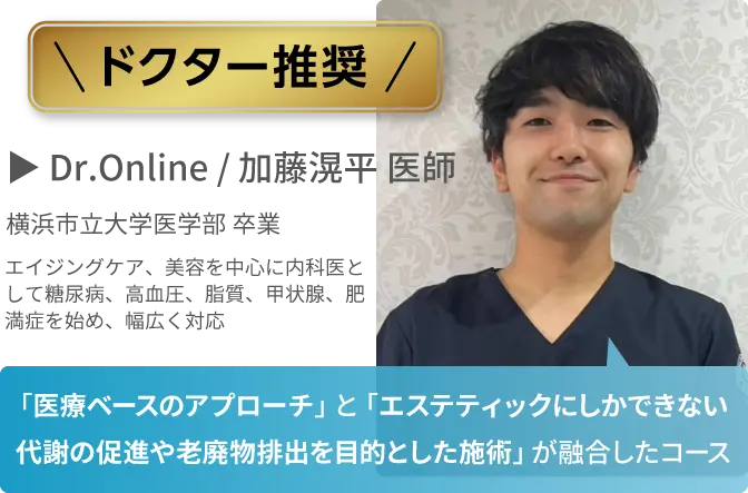 ドクター推奨
            Dr.Online / 加藤滉平 医師
            「医療ベースのアプローチ」と「エステティックにしかできない代謝の促進や老廃物排出を目的とした施術」が融合したコース