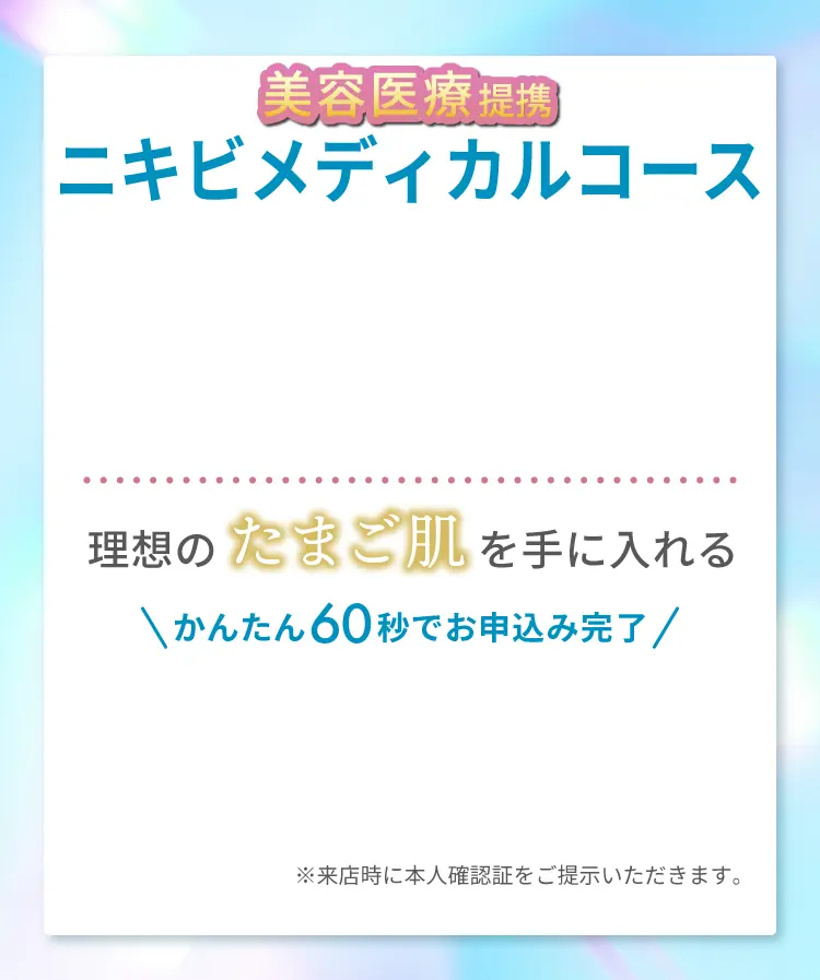 美容医療提携 ニキビメディカルコース！理想のたまご肌を手に入れる かんたん60秒でお申込み完了 ※来店時に本人確認証をご提示いただきます。