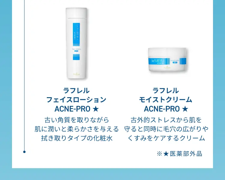 ラフレルフェイスロ ー ション ACNE-PRO
                古い角質を取りながら肌に潤いと柔らかさを与える拭き取りタイプの化粧水
                ラフレルモイストクリーム ACNE-PRO
                古外的ストレスから肌を守ると同時に毛穴の広がりやくすみをケアするクリーム
                医薬部外品