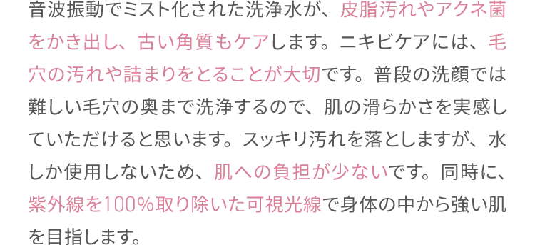 音波振動でミスト化された洗浄水が、皮脂汚れやアクネ菌をかき出し、
                古い角質もケアします。ニキビケアには、毛穴の汚れや詰まりをとることが大切です。
                普段の洗顔では難しい毛穴の奥まで洗浄するので、肌の滑らかさを実感していただけると思います。
                スッキリ汚れを落としますが、水しか使用しないため、肌への負担が少ないです。
                同時に、紫外線を100％取り除いた可視光線で身体の中から強い肌を目指します。