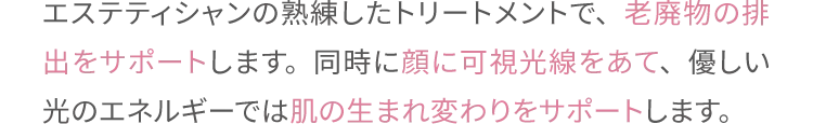 エステティシャンの熟練したトリートメントで、老廃物の排出をサポートします。
                同時に顔に可視光線をあて、優しい光のエネルギーでは肌の生まれ変わりをサポートします。