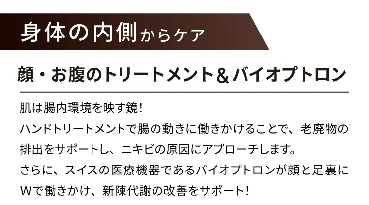 身体の内側からケア
        顔・お腹のトリートメント & バイオプトロン
        肌は腸内環境を映す鏡!ハンドトリートメントで腸の動きに働きかけることで、
        老廃物の排出をサポートし、ニキビの原因にアプローチします。
        さらに、スイスの医療機器であるバイオプトロンが顔と足裏にダブルで働きかけ、新陳代謝の改善をサポート！