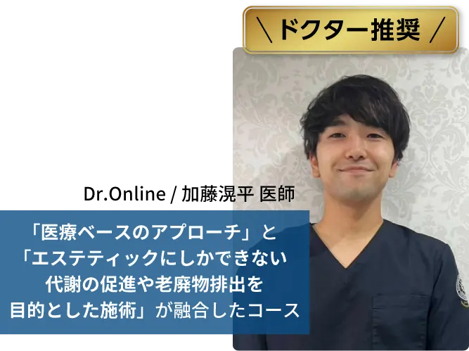 ドクター推奨
            Dr.Online / 加藤滉平 医師
            「医療ベースのアプローチ」と「エステティックにしかできない代謝の促進や老廃物排出を目的とした施術」が融合したコース