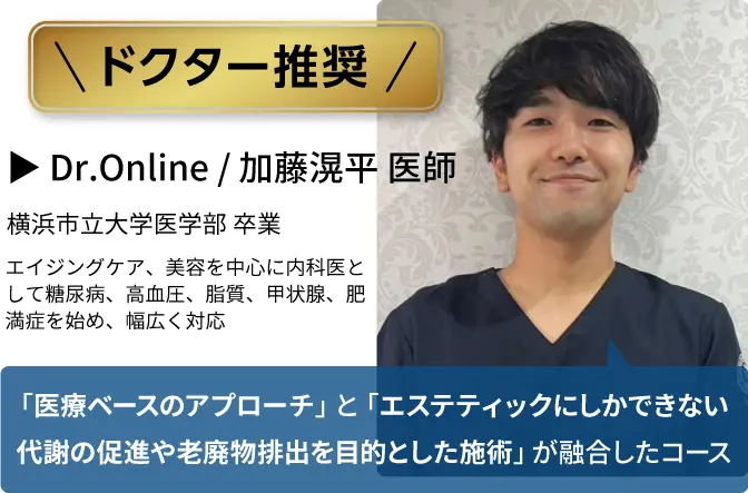 ドクター推奨
            Dr.Online / 加藤滉平 医師
            「医療ベースのアプローチ」と「エステティックにしかできない代謝の促進や老廃物排出を目的とした施術」が融合したコース