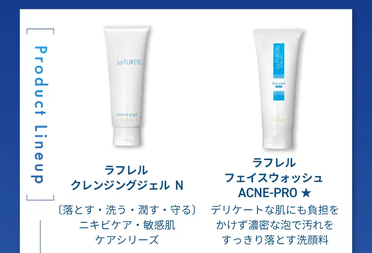 Product LineUp
                ラフレルクレンジングジェルN〔落とす・洗う・潤す・守る〕
                ニキビケア・敏感肌ケアシリーズシリーズ
                ラフレルフェイスウォッシュ ACNE-PRO
                デリケートな肌にも負担をかけず濃密な泡で汚れをすっきり落とす洗顔料