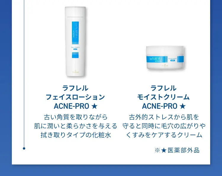 ラフレルフェイスロ ー ション ACNE-PRO
                    古い角質を取りながら肌に潤いと柔らかさを与える拭き取りタイプの化粧水
                    ラフレルモイストクリーム ACNE-PRO
                    古外的ストレスから肌を守ると同時に毛穴の広がりやくすみをケアするクリーム
                    医薬部外品