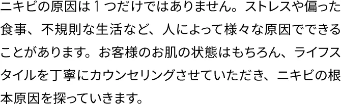 ニキビの原因は1つだけではありません。ストレスや偏った食事、不規則な生活など、人によって様々な原因でできることがあります。お客様のお肌の状態はもちろん、ライフスタイルを丁寧にカウンセリングさせていただき、ニキビの根本原因を探っていきます。