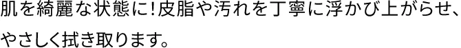 肌を綺麗な状態に！皮脂や汚れを丁寧に浮かび上がらせ、やさしく拭き取ります。