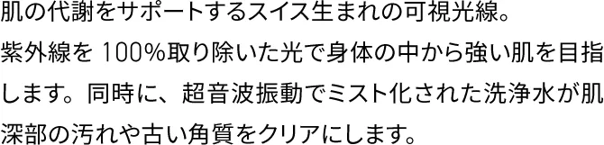 肌の代謝をサポートするスイス生まれの可視光線。
                    紫外線を100％取り除いた光で身体の中から強い肌を目指します。
                    同時に、超音波振動でミスト化された洗浄水が肌深部の汚れや古い角質をクリアにします。