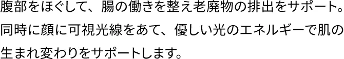 腹部をほぐして、腸の働きを整え老廃物の排出をサポート。同時に顔に可視光線をあて、優しい光のエネルギーで肌の生まれ変わりをサポートします。